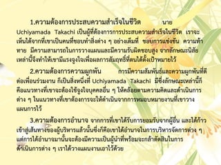 1.ควำมต้องกำรประสบควำมสำเร็จในชีวิต นำย
Uchiyamada Takachi เป็นผู้ที่ต้องกำรกำรประสบควำมสำเร็จในชีวิต เรำจะ
เห็นได้จำกที่เขำเป็นคนที่ชอบทำสิ่งต่ำง ๆ อย่ำงเต็มที่ ชอบกำรแข่งขัน ควำมท้ำ
ทำย มีควำมสำมำรถในกำรวำงแผนและมีควำมรับผิดชอบสูง จำกลักษณะนิสัย
เหล่ำนี้จึงทำให้เขำมีแรงจูงใจเพื่อผลกำรสัมฤทธิ์ที่ตนได้ตั้งเป้ำหมำยไว้
2.ควำมต้องกำรควำมผูกพัน กำรมีควำมสัมพันธ์และควำมผูกพันที่ดี
ต่อเพื่อนร่วมงำน ก็เป็นสิ่งหนึ่งที่ Uchiyamada Takachi มีซึ่งลักษณะเหล่ำนี้ก็
คือแนวทำงที่เขำจะต้องใช้จูงใจบุคคลอื่น ๆ ให้คล้อยตำมควำมคิดและดำเนินกำร
ต่ำง ๆ ในแนวทำงที่เขำต้องกำรจะให้ดำเนินจำกกำรหมอบหมำยงำนที่เขำวำง
แผนกำรไว้
3.ควำมต้องกำรอำนำจ จำกกำรที่เขำได้รับกำรยอมรับจำกผู้อื่น และได้ก้ำว
เข้ำสู่เส้นทำงของผู้บริหำรแล้วนั้นซึ่งก็คือเขำได้อำนำจในกำรบริหำรจัดกำรต่ำง ๆ
แต่กำรได้อำนำจมำนั้นจะต้องมีควำมเป็นผู้นำที่พร้อมจะกล้ำตัดสินในกำร
ดำเนินกำรต่ำง ๆ เรำได้วำงแผนงำนเอำไว้ด้วย
 