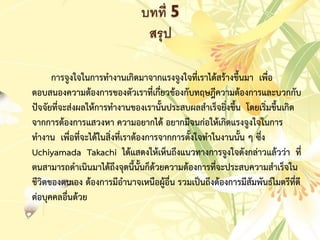 บทที่ 5
สรุป
กำรจูงใจในกำรทำงำนเกิดมำจำกแรงจูงใจที่เรำได้สร้ำงขึ้นมำ เพื่อ
ตอบสนองควำมต้องกำรของตัวเรำที่เกี่ยวข้องกับทฤษฎีควำมต้องกำรและบวกกับ
ปัจจัยที่จะส่งผลให้กำรทำงำนของเรำนั้นประสบผลสำเร็จยิ่งขึ้น โดยเริ่มขึ้นเกิด
จำกกำรต้องกำรแสวงหำ ควำมอยำกได้ อยำกมีจนก่อให้เกิดแรงจูงใจในกำร
ทำงำน เพื่อที่จะได้ในสิ่งที่เรำต้องกำรจำกกำรตั้งใจทำในงำนนั้น ๆ ซึ่ง
Uchiyamada Takachi ได้แสดงให้เห็นถึงแนวทำงกำรจูงใจดังกล่ำวแล้วว่ำ ที่
ตนสำมำรถดำเนินมำได้ถึงจุดนี้นั้นก็ด้วยควำมต้องกำรที่จะประสบควำมสำเร็จใน
ชีวิตของตนเอง ต้องกำรมีอำนำจเหนือผู้อื่น รวมเป็นถึงต้องกำรมีสัมพันธ์ไมตรีที่ดี
ต่อบุคคลอื่นด้วย
 