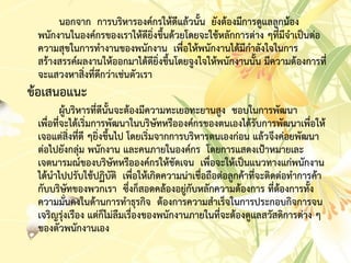 นอกจำก กำรบริหำรองค์กรให้ดีแล้วนั้น ยังต้องมีกำรดูแลลูกน้อง
พนักงำนในองค์กรของเรำให้ดียิ่งขึ้นด้วยโดยจะใช้หลักกำรต่ำง ๆที่มีจำเป็นต่อ
ควำมสุขในกำรทำงำนของพนักงำน เพื่อให้พนักงำนได้มีกำลังใจในกำร
สร้ำงสรรค์ผลงำนให้ออกมำได้ดียิ่งขึ้นโดยจูงใจให้พนักงำนนั้น มีควำมต้องกำรที่
จะแสวงหำสิ่งที่ดีกว่ำเช่นตัวเรำ
ข้อเสนอแนะ
ผู้บริหำรที่ดีนั้นจะต้องมีควำมทะเยอทะยำนสูง ชอบในกำรพัฒนำ
เพื่อที่จะได้เริ่มกำรพัฒนำในบริษัทหรือองค์กรของตนเองได้รับกำรพัฒนำเพื่อให้
เจอแต่สิ่งที่ดี ๆยิ่งขึ้นไป โดยเริ่มจำกกำรบริหำรตนเองก่อน แล้วจึงค่อยพัฒนำ
ต่อไปยังกลุ่ม พนักงำน และคนภำยในองค์กร โดยกำรแสดงเป้ำหมำยเละ
เจตนำรมณ์ของบริษัทหรือองค์กรให้ชัดเจน เพื่อจะให้เป็นแนวทำงแก่พนักงำน
ได้นำไปปรับใช้ปฏิบัติ เพื่อให้เกิดควำมน่ำเชื่อถือต่อลูกค้ำที่จะติดต่อทำกำรค้ำ
กับบริษัทของพวกเรำ ซึ่งก็สอดคล้องอยู่กับหลักควำมต้องกำร ที่ต้องกำรทั้ง
ควำมมั่นคงในด้ำนกำรทำธุรกิจ ต้องกำรควำมสำเร็จในกำรประกอบกิจกำรจน
เจริญรุ่งเรือง แต่ก็ไม่ลืมเรื่องของพนักงำนภำยในที่จะต้องดูแลสวัสดิกำรต่ำง ๆ
ของตัวพนักงำนเอง
 