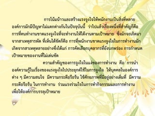 กำรโน้มน้ำวและสร้ำงแรงจูงใจให้พนักงำนเป็นสิ่งที่หลำย
องค์กำรมักมีปัญหำไม่แตกต่ำงกันในปัจจุบันนี้ ว่ำไปแล้วเรื่องหนึ่งที่สำคัญก็คือ
กำรที่คนทำงำนขำดแรงจูงใจที่จะทำงำนให้ได้งำนตำมเป้ำหมำย ซึ่งมักจะเกิดมำ
จำกสำเหตุสำรพัด ที่เห็นได้ชัดก็คือ กำรที่พนักงำนขำดแรงจูงใจในกำรทำงำนมัก
เกิดจำกสำเหตุหลำยอย่ำงซึ่งได้แก่ กำรคัดเลือกบุคลำกรที่ยังบกพร่อง กำรกำหนด
เป้ำหมำยของงำนที่ไม่เด่นชัด
ควำมสำคัญของกำรจูงใจในแง่ของกำรทำงำน คือ กำรนำ
องค์ควำมรู้ในเรื่องของแรงจูงใจไปประยุกต์ใช้ในกำรจูงใจ ให้บุคคลในองค์กำร
ต่ำง ๆ มีควำมสนใจ มีควำมกระตือรือร้น ใช้ศักยภำพที่มีอยู่อย่ำงเต็มที่ มีควำม
กระตือรือร้น ในกำรทำงำน ร่วมแรงร่วมใจในกำรทำกิจกรรมและกำรทำงำน
เพื่อให้องค์กำรบรรลุเป้ำหมำย
 