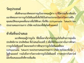 วัตถุประสงค์
เพื่อศึกษำแนวคิดของกำรจูงใจจำกทฤษฎีต่ำง ๆ ที่มีควำมเกี่ยวข้องกับ
แนวคิดของกำรกำรจูงใจใฝ่สัมฤทธิ์เพื่อใช้เป็นส่วนประกอบในกำรวิเครำะห์ถึง
คุณสมบัติของบุคคลที่ยกมำเพื่อใช้ศึกษำ ซึ่งก็คือ Uchiyamada Takachi รอง
ประธำนคณะกรรมกำร บริษัท คอร์ปอเรชั่นโตโยต้ำมอเตอร์
หัวข้อที่จะนำเสนอ
แนวคิดทฤษฎีกำรจูงใจ ที่มีเนื้อหำเกี่ยวกับกำรจูงใจในด้ำนกำรมุ่งเน้น
ประสิทธิภำพ ประสิทธิผล ที่นำเสนอในบทที่ 2 เพื่อใช้เป็นแนวทำงในกำรศึกษำ
กำรจูงใจใฝ่สัมฤทธิ์ โดยจะขอทำกำรศึกษำกำรจูงใจใฝ่สัมฤทธิ์ของ
Uchiyamada Takachi รองประธำนคณะกรรมกำร บริษัท คอร์ปอเรชั่นโต
โยต้ำมอเตอร์ รวมไปถึงกำรวิเครำะห์กำรจูงใจใฝ่สัมฤทธิ์ กำรสรุปกำรวิเครำะห์
และข้อเสนอแนะสิ่งที่ควรเพิ่มเติม
 