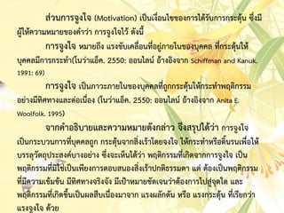 ส่วนกำรจูงใจ (Motivation) เป็นเงื่อนไขของกำรได้รับกำรกระตุ้น ซึ่งมี
ผู้ให้ควำมหมำยของคำว่ำ กำรจูงใจไว้ ดังนี้
กำรจูงใจ หมำยถึง แรงขับเคลื่อนที่อยู่ภำยในของบุคคล ที่กระตุ้นให้
บุคคลมีกำรกระทำ(โนว่ำแอ็ค. 2550: ออนไลน์ อ้ำงอิงจำก Schiffman and Kanuk.
1991: 69)
กำรจูงใจ เป็นภำวะภำยในของบุคคลที่ถูกกระตุ้นให้กระทำพฤติกรรม
อย่ำงมีทิศทำงและต่อเนื่อง (โนว่ำแอ็ค. 2550: ออนไลน์ อ้ำงอิงจำก Anita E.
Woolfolk. 1995)
จำกคำอธิบำยและควำมหมำยดังกล่ำว จึงสรุปได้ว่ำ กำรจูงใจ
เป็นกระบวนกำรที่บุคคลถูก กระตุ้นจำกสิ่งเร้ำโดยจงใจ ให้กระทำหรือดิ้นรนเพื่อให้
บรรลุวัตถุประสงค์บำงอย่ำง ซึ่งจะเห็นได้ว่ำ พฤติกรรมที่เกิดจำกกำรจูงใจ เป็น
พฤติกรรมที่มิใช่เป็นเพียงกำรตอบสนองสิ่งเร้ำปกติธรรมดำ แต่ ต้องเป็นพฤติกรรม
ที่มีควำมเข้มข้น มีทิศทำงจริงจัง มีเป้ำหมำยชัดเจนว่ำต้องกำรไปสู่จุดใด และ
พฤติกรรมที่เกิดขึ้นเป็นผลสืบเนื่องมำจำก แรงผลักดัน หรือ แรงกระตุ้น ที่เรียกว่ำ
แรงจูงใจ ด้วย
 