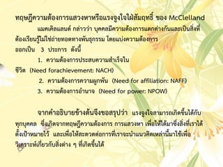 ทฤษฎีควำมต้องกำรแสวงหำหรือแรงจูงใจใฝ่สัมฤทธิ์ ของ McClelland
แมคเคิลแลนด์ กล่ำวว่ำ บุคคลมีควำมต้องกำรแตกต่ำงกันและเป็นสิ่งที่
ต้องเรียนรู้ไม่ใช่ถ่ำยทอดทำงพันธุกรรม โดยแบ่งควำมต้องกำร
ออกเป็น 3 ประกำร ดังนี้
1. ควำมต้องกำรประสบควำมสำเร็จใน
ชีวิต (Need forachievement: NACH)
2. ควำมต้องกำรควำมผูกพัน (Need for affiliation: NAFF)
3. ควำมต้องกำรอำนำจ (Need for power: NPOW)
จำกคำอธิบำยข้ำงต้นจึงขอสรุปว่ำ แรงจูงใจสำมำรถเกิดขึ้นได้กับ
ทุกบุคคล ซึ่งเกิดจำกทฤษฎีควำมต้องกำร กำรแสวงหำ เพื่อให้ได้มำซึ่งสิ่งที่เรำได้
ตั้งเป้ำหมำยไว้ และเพื่อให้สะดวดต่อกำรที่เรำจะนำแนวคิดเหล่ำนี้มำใช้เพื่อ
วิเครำะห์เกี่ยวกับสิ่งต่ำง ๆ ที่เกิดขึ้นได้
 