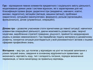 Ділова гра – дозволяє учасникам стати причетними до певної ситуації, навчитися 
елементам операційної діяльності, даючи можливість розвитку уяви, творчої 
ініціативи, виробленню стратегії поведінки, рішучості, прийняттю неординарних 
рішень в умовах невизначеності. Гра передбачає подачу матеріалу в динамічному 
розвитку, конкретна ситуація розглядається у всій різноманітності зв’язків з іншими 
сферами професійних знань. 
Гра – відтворення певних елементів предметного і соціального змісту діяльності, 
моделювання деяких умов і системи відносин, які є характерними для неї. 
Класифікація ігрових форм: дидактичні ігри (академічні, навчаючі, освітні, 
виховні, педагогічні), імітаційні (імітація, машинні імітації), проблемні 
(евристичні), ситуаційні (маніпулятивні, формуючі), рольові (організаційні, 
функціональні), ділові (управлінські, операційні). 
Вікторина – вид гри, що полягає у відповідях на усні чи письмові запитання з 
різних галузей знань; завдання в основному відрізняються правилами, що 
визначають черговість ходу, тип і складність питання, порядок визначення 
переможців, а також винагороду за правильну відповідь. 
 