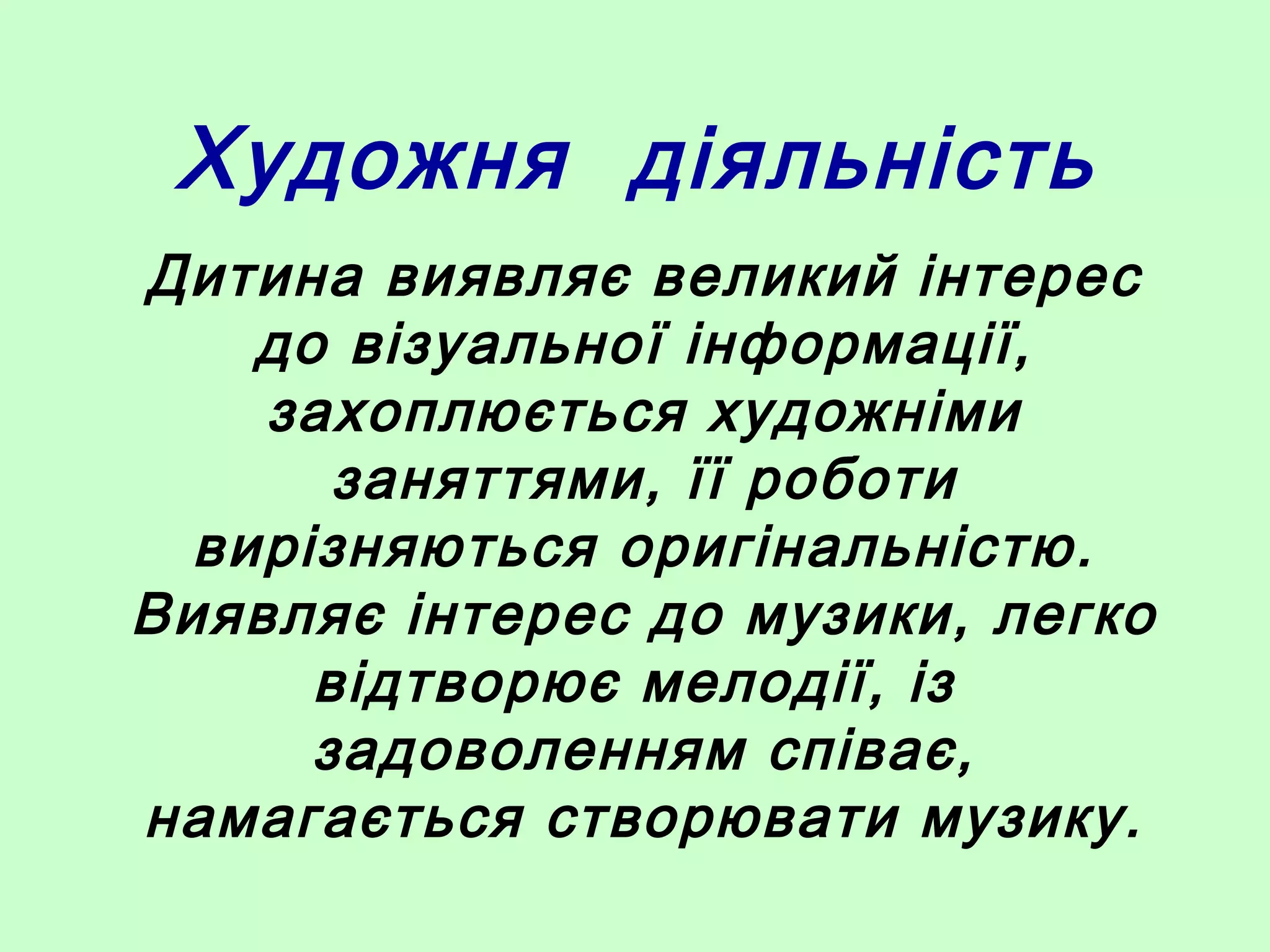 Художня діяльність
Дитина виявляє великий інтерес
до візуальної інформації,
захоплюється художніми
заняттями, її роботи
вирізняються оригінальністю.
Виявляє інтерес до музики, легко
відтворює мелодії, із
задоволенням співає,
намагається створювати музику.
 