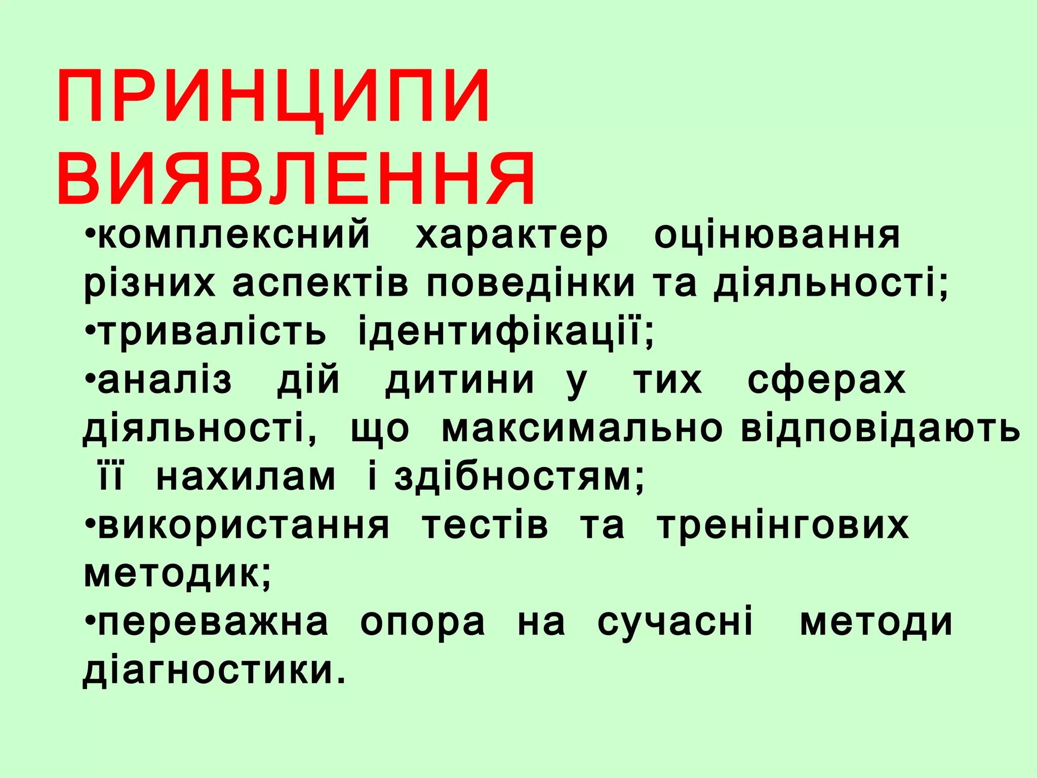 ПРИНЦИПИ
ВИЯВЛЕННЯ
•комплексний характер оцінювання
різних аспектів поведінки та діяльності;
•тривалість ідентифікації;
•аналіз дій дитини у тих сферах
діяльності, що максимально відповідають
її нахилам і здібностям;
•використання тестів та тренінгових
методик;
•переважна опора на сучасні методи
діагностики.
 