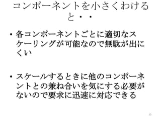 コンポーネントを小さくわける
と・・
• 各コンポーネントごとに適切なス
ケーリングが可能なので無駄が出に
くい
• スケールするときに他のコンポーネ
ントとの兼ね合いを気にする必要が
ないので要求に迅速に対応できる
20
 