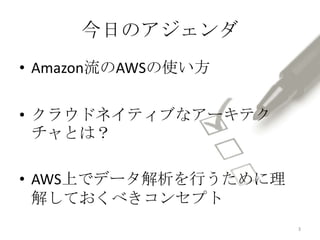 今日のアジェンダ
• Amazon流のAWSの使い方
• クラウドネイティブなアーキテク
チャとは？
• AWS上でデータ解析を行うために理
解しておくべきコンセプト
3
 
