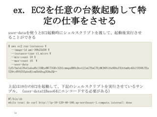 44
ex. EC2を任意の台数起動して特
定の仕事をさせる
$ aws ec2 run-instances 
--image-id ami-39b23d38 
--instance-type t1.micro 
--min-count 10 
--max-count 10 
--user-data
IyEvYmluL3NoCndoaWxlIHRydWU7IGRvIGN1cmwgaHR0cDovL2lwLTEwLTEyMC00Ni0xODAuYXAtbm9ydGhlYXN0LTEu
Y29tcHV0ZS5pbnRlcm5hbDsgZG9uZQ==
#!/bin/sh
while true; do curl http://ip-10-120-46-180.ap-northeast-1.compute.internal; done
user-dataを使うとEC2起動時にシェルスクリプトを渡して、起動後実行させ
ることができる
上記は10台のEC2を起動して、下記のシェルスクリプトを実行させているサン
プル。（user-dataはBase64にエンコードする必要がある)
 