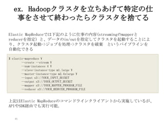 45
ex. Hadoopクラスタを立ちあげて特定の仕
事をさせて終わったらクラスタを捨てる
$ elastic-mapreduce 
--create --stream 
--num-instances 4 
--slave-instance-type m1.large 
--master-instance-type m2.4xlarge 
--input s3://YOUR_INPUT_BUCKET
--output s3://YOUR_OUTPUT_BUCKET
--mapper s3://YOUR_MAPPER_PROGRAM_FILE
--reducer s3://YOUR_REDUCER_PROGRAM_FILE
Elastic MapReduceでは下記のように仕事の内容(streamingのmapperと
reducerを指定）と、データのin/outを指定してクラスタを起動することによ
り、クラスタ起動->ジョブを処理->クラスタを破棄 というパイプラインを
自動化できる
上記はElastic MapReduceのコマンドラインクライアントから実施している
が、APIやSDK経由でも実行可能。
 