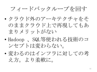 フィードバックループを回す
• クラウド外のアーキテクチャをそ
のままクラウド上で再現してもあ
まりメリットがない
• Hadoop 、SQL等使われる技術のコ
ンセプトは変わらない。
• 変わるのはインフラに対しての考
え方。より柔軟に。
53
 