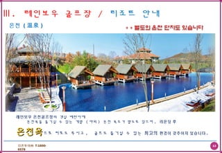 13더존투어㈜ T:1600-
6578
Ⅲ. 레인보우 골프장 / 리조트 안내
온천 ( 温泉 )
레인보우 온천골프장의 객실 베란다에
온천욕을 즐기실 수 있는 개별 ( 야외 ) 온천 욕조가 별도로 있으며 , 라운딩 후
온천욕온천욕으로 피로도 푸시고 , 골프도 즐기실 수 있는 최고의 환경이 갖추어져 있습니다 .
 