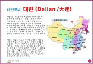 3더존투어㈜ T:1600-
6578
• 대련시는 요동반도의 최남단에 위치해 있으며 ,
중국의 중요한 항구 , 공업 , 관광 도시이다 .
• 지형적으로는 삼면이 바다에 인접해 있으며 ,
• 해역이 광활하고 해안선의 길이가 1906 ㎞로 ,
요동성 해안선의 70% 를 차지한다 . 또한 인근에
는 226 개의 섬들이 사방에 별처럼 늘어서 있다 .
그 중 장흥도 ( 長興島 ) 의 면적은 350 ㎢로 , 중
국 섬 중에서 7 번째로 큰 섬이다 . 대련의 총
면적은 12573 ㎢ 이며 , 인구는 537.4 만 명이다
.
• 대련은 계절풍 대륙성 기후에 속하면서 해양성
기후의 특징도 지니고 있다 . 그래서 사계절이
분명하고 기후가 온화하며 습윤하여 비가 많이
내린다 . 연평균 기온은 약 10℃ 정도이며 , 그
중 8 월 평균 기온이 24℃ 로 가장 덥고 , 30℃ 를
넘는 기온이 며칠씩 지속되기도 한다 . 반대로 1
월이 가장 추운데 , 평균 -4~-6℃ 정도이다 .
연평균 강수량은 550-950 ㎜ 이며 , 서남쪽에서
동북쪽으로 갈수록 증가한다 .
 