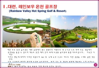 4더존투어㈜ T:1600-
6578
레인 보우 온천 골프장은 대련 공항에서 영구 방향으로 차량으로 약 2 시간 소요 되며 모든 객실에서
온천욕을 즐길 수 있으며 대규모 온천 레저 단지 위에 조성된 골프장과 종합 리조트입니다 . 미국인 디
자인
씨마크 핸슨에 의하여 디자인 되었으며 Par 72 국제 규격 7,311 야드로 자연 경관을 그대로 살린 작은
언덕
으로 구성되어 완만한 평지에 조성된 골프장이며 , 특히 식수 및 객실의 욕탕에 제공되는 스파 온천수는
출구
온도가 99 도에 달하는 중국 북동부 지역 최고의 온천수 입니다 .
(Rainbow Valley Hot Spring Golf & Resort)
 