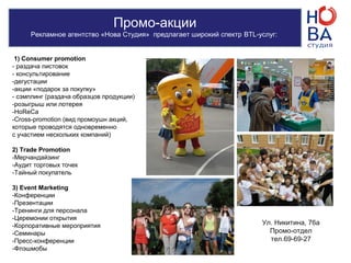 Промо-акции
Рекламное агентство «Нова Студия» предлагает широкий спектр BTL-услуг:
1) Consumer promotion
- раздача листовок
- консультирование
-дегустации
-акции «подарок за покупку»
- сэмплинг (раздача образцов продукции)
-розыгрыш или лотерея
-HoReCa
-Cross-promotion (вид промоушн акций,
которые проводятся одновременно
с участием нескольких компаний)
2) Trade Promotion
-Мерчандайзинг
-Аудит торговых точек
-Тайный покупатель
3) Event Marketing
-Конференции
-Презентации
-Тренинги для персонала
-Церемонии открытия
-Корпоративные мероприятия
-Семинары
-Пресс-конференции
-Флэшмобы
Ул. Никитина, 76а
Промо-отдел
тел.69-69-27
 