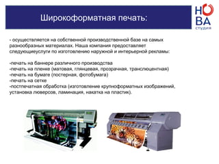 Широкоформатная печать:
- осуществляется на собственной производственной базе на самых
разнообразных материалах. Наша компания предоставляет
следующиеуслуги по изготовлению наружной и интерьерной рекламы:
-печать на баннере различного производства
-печать на пленке (матовая, глянцевая, прозрачная, транслюцентная)
-печать на бумаге (постерная, фотобумага)
-печать на сетке
-постпечатная обработка (изготовление крупноформатных изображений,
установка люверсов, ламинация, накатка на пластик).
 