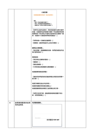「你們可以就作品取材、用色和表達手法等方面作
討論。也就是作品內容是什麼呢？作品都採用怎樣
的顏色呢？和它們以什麼形式呈現作品主題呢？當
然，老師亦十分歡迎你們有其他看法。」	 
	 
「你們尚有一分鐘的討論時間。」	 
「時間到。請你們放底手上的任何東西。」	 
	 
提問及分享時間：	 
「各位同學，根據剛剛的討論，你們認為那些作品
有什麼特色呢？」	 
	 
預期答案：	 
「用日常生活事物作題材。」	 
「重複的。」	 
「顏色很鮮艷。」	 
「行用色塊去表達陰影位置與輪廓。」	 
	 
老師選擇同學回答問題。	 
	 
「請你把你們組別的討論結果拿出來跟全班同學一
起分享。」	 
	 
老師引導學生說出作品特色。	 
老師把相關的特色寫在黑板上。	 
老師因應時間安排兩至三組同學出來分享。	 
	 
「你們分析得不錯，請組長替老師收回圖片和白
紙，放到到師桌上。」	 
	 
	 
10	  說明普普藝術的由來
和作品特色	 
利用簡報講解：	 
	 
	 
	 
	 
	 
	 
	 
	 
	 
	 
	 
 