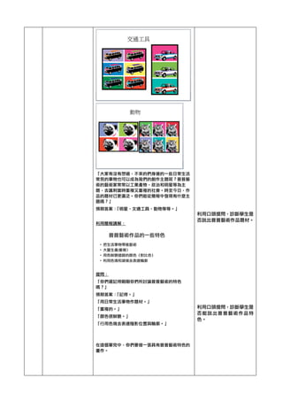 「大家有沒有想過，不來的們身邊的一些日常生活
常見的事物也可以成為我們的創作主題呢？普普藝
術的藝術家常常以工業產物，政治和明星等為主
題，去諷刺當時重複又重複的社會。時至今日，作
品的題材已更廣泛。你們能從簡報中發現有什麼主
題嗎？」	 
預期答案：「明星，文通工具，動物等等。」	 
	 
利用簡報講解：	 
	 
提問：	 
「你們還記得剛剛你們所討論普普藝術的特色
嗎？」	 
預期答案：「記得。」	 
「用日常生活事物作題材。」	 
「重複的。」	 
「顏色很鮮艷。」	 
「行用色塊去表達陰影位置與輪廓。」	 
	 
在這個單完中，你們要做一張具有普普藝術特色的
畫作。	 
	 
	 
	 
	 
	 
	 
	 
	 
	 
	 
	 
	 
	 
	 
	 
	 
	 
	 
	 
	 
	 
	 
	 
	 
	 
	 
利用口頭提問，診斷學生是
否說出普普藝術作品題材。	 
	 
	 
	 
	 
	 
	 
	 
	 
	 
	 
利用口頭提問，診斷學生是
否能說出普普藝術作品特
色。	 
	 
	 
 