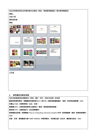 列出本教案採用的及所需的教材及教具（例如：教師要準備甚麼／學生要準備甚麼）	 
教師：	 
白紙十張	 
實物投影器	 
簡報	 
	 
工作紙	 
	 
	 
	 
	 
	 
8.	  參考資料及教材來源	 
列出本教案運用的相關教材（例如：圖片、影片、學生作品等）的來源	 
藝術教育學習領域，視覺藝術科課程指引(小一至中三)／課程發展議會編訂‧．香港：政府物流服務署，2003	 
林寶山(1988)：《教學原理》，台北，五南。	 
黃素蘭(2001)：《香港美術教育口述歷史》，香港，香港美術教育協會。	 
黃政傑(1991)：《課程設計》，台北東華書局。	 
普普藝術在香港：另類隱喻＝Pop	 art	 in	 Hong	 Kong:	 alternative	 metaphor/外芳，吳茂蔚編著‧．香港：香港教育學院，
2003	 
安迪‧．沃荷：普普藝術大師＝ANDY	 WARHOL/	  李家祺撰文；何政廣主編。台北市：藝術家出版社，2002	 
	 
	 
	 
 