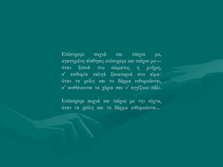 Επέστρεφε συχνά και παίρνε με,
αγαπημένη αίσθησις επέστρεφε και παίρνε με—
όταν ξυπνά του σώματος η μνήμη,
κ’ επιθυμία παληά ξαναπερνά στο αίμα·
όταν τα χείλη και το δέρμα ενθυμούνται,
κ’ αισθάνονται τα χέρια σαν ν’ αγγίζουν πάλι.
Επέστρεφε συχνά και παίρνε με την νύχτα,
όταν τα χείλη και το δέρμα ενθυμούνται...
 