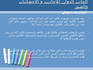 ‫الحصائيات‬ ‫و‬ ‫للحاديث‬ ‫الدولي‬ ‫الجانب‬
‫والصور‬
 :‫بوش‬ ‫احاديث‬
•" :‫ومصادر‬ ‫أسلحة‬ ‫يملكون‬ ‫أعدائنا‬ ‫كان‬ ‫إن‬ ‫قال‬ ‫نيويورك‬ ‫تفجيرات‬ ‫بعد‬
..‫أكبر‬ ‫بقتل‬ ‫يرغبون‬ ‫أعداؤنا‬ ‫كان‬ ‫وإن‬ ‫أيضا‬ ‫ونحن‬ ‫لهم‬ ‫فأقول‬ ،‫وفيرة‬
‫أيضا‬ ‫ونحن‬ ‫لهم‬ ‫فأقول‬ ،‫المريكان‬ ‫من‬ ‫عدد‬!!! "
•" :‫يقرر‬ ‫من‬ ‫أنا‬ ‫قال‬ ‫رامسفيلد‬ ‫دفاعه‬ ‫وزير‬ ‫بإقالة‬ ‫المطالب‬ ‫ارتفعت‬ ‫وحين‬
..‫أن‬ ‫له‬ ‫الفضل‬ ‫لرامسفيلد‬ ‫وبالنسبة‬ ‫المريكي‬ ‫للشعب‬ ‫الفضل‬ ‫ماهو‬
‫للدفاع‬ ‫وزيرا‬ ‫يبقى‬!! "
•‫الستين‬ ‫ميلده‬ ‫عيد‬ ‫في‬ ‫قالت‬ ‫حين‬ ‫عقلنية‬ ‫أكثر‬ ‫كانت‬ ‫الكريمة‬ ‫والدته‬:
‫أمريكا‬ ‫يحكم‬ ‫أبنائي‬ ‫أغبى‬ ‫لرى‬ ‫أعيش‬ ‫جعلني‬ ‫الذي‬ ‫ا‬ ‫يالكرم‬!!،‫ومن‬
‫دولة‬ ‫أمريكا‬ ‫أن‬ ‫ندرك‬ ‫الحاديث‬ ‫هذه‬....................
 