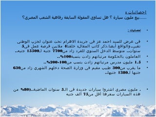 : ‫احصائيات‬
‫المصري؟‬ ‫الشعب‬ ‫رفاهية‬ ‫السابقة‬ ‫المقولة‬ ‫تساوي‬ ‫هل‬ ‫؟‬ ‫سيارة‬ ‫مليون‬ ‫......بيع‬
•: ‫احصائيات‬
•‫عنوان‬ ‫تحت‬ ‫الهرام‬ ‫جريدة‬ ‫في‬ ‫عز‬ ‫احمد‬ ‫للسيد‬ ‫عرض‬ ‫في‬‫الوطني‬ ‫لحزب‬
: ..‫المقال‬ ‫كاتب‬ ‫أيضا،ذكر‬ ‫والواقع‬ ‫تغير‬‫خلقنا‬4‫في‬ ‫عمل‬ ‫فرصة‬ ‫مليين‬5
..‫من‬ ‫زاد‬ ‫للفرد‬ ‫السنوي‬ ‫الدخل‬ ‫متوسط‬ ‫سنوات‬7700‫لـ‬ ‫جنيه‬15500..‫جنيه‬
•‫بنسبة‬ ‫زادت‬ ‫مرتباتهم‬ ‫بالحكومة‬ ‫العاملون‬100..%
•1.5‫من‬ ‫بنسب‬ ‫زادت‬ ‫مرتباتهم‬ ‫مدرس‬ ‫مليون‬100-200..%
•‫من‬ ‫يقرب‬ ‫ما‬300‫من‬ ‫زاد‬ ‫الشهري‬ ‫دخلهم‬ ‫الصحة‬ ‫وزارة‬ ‫في‬ ‫مقيم‬ ‫طبيب‬630
‫لـ‬ ‫جنيها‬1380..‫جنيها‬
•.‫الـ‬ ‫في‬ ‫جديدة‬ ‫سيارات‬ ‫اشتروا‬ ‫مصري‬ ‫مليون‬5)..‫الماضية‬ ‫سنوات‬80%‫من‬
‫من‬ ‫أقل‬ ‫سعرها‬ ‫السيارات‬ ‫هذه‬75‫جنيه‬ ‫ألف‬
 