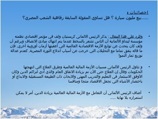 : ‫احصائيات‬
‫المصري؟‬ ‫الشعب‬ ‫رفاهية‬ ‫السابقة‬ ‫المقولة‬ ‫تساوي‬ ‫هل‬ ‫؟‬ ‫سيارة‬ ‫مليون‬ ‫......بيع‬
•‫المقال‬ ‫هذا‬ ‫على‬ ‫وللرد‬‫نظمته‬ ‫اقتصادي‬ ‫مؤتمر‬ ‫في‬ ‫ولف‬ ‫كريستيان‬ ‫اللماني‬ ‫الرئيس‬ ‫يذكر‬ :
‫أن‬ ‫وبرغم‬ ‫النصاف‬ ‫مبادئ‬ ‫انتهاك‬ ‫يتم‬ ‫عندما‬ ‫بالسخط‬ ‫تشعر‬ ‫الناس‬ ‫أن‬ ‫اللمانية‬ ‫لينداو‬ ‫مؤسسة‬
‫فإن‬ ,‫أخري‬ ‫أوروبية‬ ‫أزمات‬ ‫أعقبتها‬ ‫التي‬ ‫العالمية‬ ‫القتصادية‬ ‫الزمة‬ ‫توابع‬ ‫عن‬ ‫يتحدث‬ ‫كان‬ ‫ولف‬
‫عدالة‬ ‫كعدم‬ ,‫المصرية‬ ‫الثورة‬ ‫اندل ع‬ ‫أسباب‬ ‫عن‬ ‫خرجت‬ ‫التي‬ ‫التحليلت‬ ‫مع‬ ‫تماما‬ ‫يتفق‬ ‫قاله‬ ‫ما‬
‫النمو‬ ‫ثمار‬ ‫توزيع‬!
•‫انتهجتها‬ ‫التي‬ ‫العل ج‬ ‫وطرق‬ ‫العالمية‬ ‫المالية‬ ‫الزمة‬ ‫مسببات‬ ‫اللماني‬ ‫الرئيس‬ ‫تناول‬ ‫و‬
‫وكان‬ ‫الدين‬ ‫لتراكم‬ ‫أدي‬ ‫والذي‬ ‫العام‬ ‫النفاق‬ ‫بزيادة‬ ‫تم‬ ‫الن‬ ‫حتي‬ ‫العل ج‬ ‫إن‬ ‫وقال‬ ‫الحكومات‬
‫أو‬ ‫والبدا ع‬ ‫المستقبلية‬ ‫الطبيعة‬ ‫ذات‬ ‫والبحاث‬ ‫المهني‬ ‫والتدريب‬ ‫التعليم‬ ‫في‬ ‫الستثمار‬ ‫الوفق‬
‫ومنافسا‬ ‫منتجا‬ ‫القتصاد‬ ‫تجعل‬ ‫التي‬ ‫الشياء‬ ‫باختصار‬
•‫يمكن‬ ‫ل‬ ‫أمر‬ ,‫الدين‬ ‫بزيادة‬ ‫العالمية‬ ‫المالية‬ ‫الزمة‬ ‫مع‬ ‫التعامل‬ ‫أن‬ ‫اللماني‬ ‫الرئيس‬ ‫أضاف‬
..... ‫نهاية‬ ‫بل‬ ‫استمراره‬
 