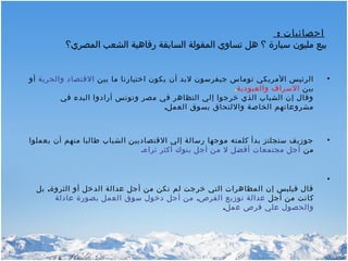 : ‫احصائيات‬
‫المصري؟‬ ‫الشعب‬ ‫رفاهية‬ ‫السابقة‬ ‫المقولة‬ ‫تساوي‬ ‫هل‬ ‫؟‬ ‫سيارة‬ ‫مليون‬ ‫بيع‬
•‫بين‬ ‫ما‬ ‫اختيارنا‬ ‫يكون‬ ‫أن‬ ‫لبد‬ ‫جيفرسون‬ ‫توماس‬ ‫المريكي‬ ‫الرئيس‬‫والحرية‬ ‫القتصاد‬‫أو‬
‫بين‬‫والعبودية‬ ‫السراف‬.
‫في‬ ‫البدء‬ ‫أرادوا‬ ‫وتونس‬ ‫مصر‬ ‫في‬ ‫التظاهر‬ ‫إلي‬ ‫خرجوا‬ ‫الذي‬ ‫الشباب‬ ‫إن‬ ‫وقال‬
,‫العمل‬ ‫بسوق‬ ‫واللتحاق‬ ‫الخاصة‬ ‫مشروعاتهم‬
•‫يعملوا‬ ‫أن‬ ‫منهم‬ ‫طالبا‬ ‫الشباب‬ ‫القتصاديين‬ ‫إلي‬ ‫رسالة‬ ‫موجها‬ ‫كلمته‬ ‫بدأ‬ ‫ستجلتز‬ ‫جوزيف‬
‫من‬‫ثراء‬ ‫أكثر‬ ‫بنوك‬ ‫أجل‬ ‫من‬ ‫ل‬ ‫أفضل‬ ‫مجتمعات‬ ‫أجل‬.
•
‫الثروة‬ ‫أو‬ ‫الدخل‬ ‫عدالة‬ ‫أجل‬ ‫من‬ ‫تكن‬ ‫لم‬ ‫خرجت‬ ‫التي‬ ‫المظاهرات‬ ‫إن‬ ‫فيلبس‬ ‫قال‬,‫بل‬
‫أجل‬ ‫من‬ ‫كانت‬,‫عادلة‬ ‫بصورة‬ ‫العمل‬ ‫سوق‬ ‫دخول‬ ‫أجل‬ ‫من‬ ‫الفرص‬ ‫توزيع‬ ‫عدالة‬
‫عمل‬ ‫فرص‬ ‫علي‬ ‫والحصول‬.
 