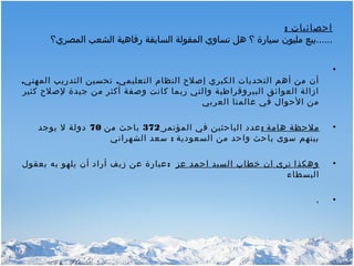 : ‫احصائيات‬
‫المصري؟‬ ‫الشعب‬ ‫رفاهية‬ ‫السابقة‬ ‫المقولة‬ ‫تساوي‬ ‫هل‬ ‫؟‬ ‫سيارة‬ ‫مليون‬ ‫......بيع‬
•
‫التعليمي‬ ‫النظام‬ ‫إصلح‬ ‫الكبري‬ ‫التحديات‬ ‫أهم‬ ‫من‬ ‫أن‬,,‫المهني‬ ‫التدريب‬ ‫تحسين‬
‫كثير‬ ‫لصلح‬ ‫جيدة‬ ‫من‬ ‫أكثر‬ ‫وصفة‬ ‫كانت‬ ‫ربما‬ ‫والتي‬ ‫البيروقراطية‬ ‫العوائق‬ ‫ازالة‬
‫العربي‬ ‫عالمنا‬ ‫في‬ ‫الحوال‬ ‫من‬
•: ‫هامة‬ ‫ملحظة‬‫المؤتمر‬ ‫في‬ ‫الباحثين‬ ‫عدد‬372‫من‬ ‫باحث‬70‫يوجد‬ ‫ل‬ ‫دولة‬
:‫الشهراني‬ ‫سعد‬ ‫السعودية‬ ‫من‬ ‫واحد‬ ‫باحث‬ ‫سوى‬ ‫بينهم‬
•‫عز‬ ‫احمد‬ ‫السيد‬ ‫خطاب‬ ‫ان‬ ‫نرى‬ ‫وهكذا‬:‫بعقول‬ ‫به‬ ‫يلهو‬ ‫أن‬ ‫أراد‬ ‫زيف‬ ‫عن‬ ‫عبارة‬
‫البسطاء‬
•،
 