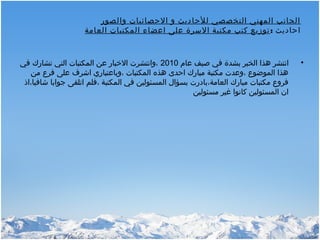 ‫والصور‬ ‫الحصائيات‬ ‫و‬ ‫للحاديث‬ ‫التخصصي‬ ‫المهني‬ ‫الجانب‬
: ‫احاديث‬‫العامة‬ ‫المكتبات‬ ‫اعضاء‬ ‫على‬ ‫السرة‬ ‫مكتبة‬ ‫كتب‬ ‫توزيع‬
•‫عام‬ ‫صيف‬ ‫في‬ ‫بشدة‬ ‫الخبر‬ ‫هذا‬ ‫انتشر‬2010‫في‬ ‫تشارك‬ ‫التي‬ ‫المكتبات‬ ‫عن‬ ‫الخبار‬ ‫،وانتشرت‬
‫من‬ ‫فر ع‬ ‫على‬ ‫اشرف‬ ‫،وباعتباري‬ ‫المكتبات‬ ‫هذه‬ ‫احدى‬ ‫مبارك‬ ‫مكتبة‬ ‫،وعدت‬ ‫الموضو ع‬ ‫هذا‬
‫شافيا،اذ‬ ‫جوابا‬ ‫اتلقى‬ ‫،فلم‬ ‫المكتبة‬ ‫في‬ ‫المسئولين‬ ‫بسؤال‬ ‫العامة،بادرت‬ ‫مبارك‬ ‫مكتبات‬ ‫فرو ع‬
‫مسئولين‬ ‫غير‬ ‫كانوا‬ ‫المسئولين‬ ‫ان‬
 