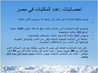‫مصر‬ ‫في‬ ‫المكتبات‬ ‫:عدد‬ ‫احصائيات‬
•‫مكتبة‬ ‫ألفي‬ ‫من‬ ‫يربو‬ ‫ما‬ ‫وجود‬ ‫إلى‬ ‫مصر‬ ‫في‬ ‫المكتبات‬ ‫واقع‬ ‫ويشير‬
•
‫حوالي‬ ‫عددها‬ ‫يبلغ‬ ‫عامة‬ ‫مكتبات‬ ‫إلى‬ ‫المكتبات‬ ‫هذه‬ ‫وتنقسم‬1200‫مكتبة‬
•‫ونحو‬420‫متخصصة‬ ‫مكتبة‬
•‫وحوالي‬255‫والجامعات‬ ‫بالمعاهد‬ ‫خاصة‬ ‫أكاديمية‬ ‫مكتبة‬
•‫القومية‬ ‫والوثائق‬ ‫الكتب‬ ‫دار‬ ‫وهى‬ ‫للدولة‬ ‫الوطنية‬ ‫المكتبة‬ ‫إلى‬ ‫إضافة‬
‫المصرية‬ ‫المحافظات‬ ‫من‬ ‫العديد‬ ‫في‬ ‫وفروعها‬.
‫الذي‬ ‫السكان‬ ‫عدد‬ ‫مع‬ ‫مطلقا‬ ‫تتناسب‬ ‫ل‬ ‫مصر‬ ‫في‬ ‫العامة‬ ‫المكتبات‬ ‫عدد‬ ‫فإن‬ ،
‫من‬ ‫أكثر‬ ‫يبلغ‬80‫من‬ ‫أكثر‬ ‫عامة‬ ‫مكتبة‬ ‫كل‬ ‫تخدم‬ ‫حيث‬ ، ‫نسمة‬ ‫مليون‬65‫ألف‬
‫بإنشاء‬ ‫توصي‬ ‫الدولية‬ ‫المعايير‬ ‫بأن‬ ‫علما‬ ، ‫مواطن‬‫آلف‬ ‫ستة‬ ‫لكل‬ ‫عامة‬ ‫مكتبة‬
‫مواطن‬
 