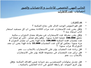 ‫والصور‬ ‫الصحصائيات‬ ‫و‬ ‫للصحاديث‬ ‫التخصصي‬ ‫المهني‬ ‫الجانب‬
: ‫اصحصائيات‬‫العارات‬ ‫عدد‬
•: ‫الاعارات‬ ‫اعدد‬
•‫؟‬ ‫المكتبة‬ ‫نجاح‬ ‫على‬ ‫الدال‬ ‫الوصحيد‬ ‫المؤشر‬ ‫هو‬ ‫هل‬
•‫استعار‬ ‫مستفيد‬ ‫كل‬ ‫ان‬ ‫بمعنى‬ ‫الفادة‬ ‫مرات‬ ‫عدد‬ ‫الستعارات‬ ‫عدد‬ ‫يعني‬ ‫وهل‬
‫؟‬ ‫منه‬ ‫استفاد‬ ‫كتاب‬
•..‫،مكتبة‬ ‫الدوران‬ ‫معدل‬ ‫معرفة‬ ‫عن‬ ‫الستعارات‬ ‫عدد‬ ‫معرفة‬ ‫يغني‬ ‫وهل‬
‫تحقق‬100.000‫ان‬ ‫عملنا‬ ‫لو‬ ‫لكن‬ ، ‫ضخم‬ ‫رقم‬ ‫وهو‬ ، ‫سنويا‬ ‫اعارة‬ ‫عملية‬
‫المكتبة‬ ‫هذه‬ ‫مقتنيات‬ ‫عدد‬100.000‫الدوران‬ ‫معدل‬ ‫ان‬ ‫يعني‬ ‫فهذا‬ ‫مادة‬1
‫المقتنيات‬ ‫عدد‬ ‫كان‬ ‫لو‬ ‫،بعكس‬ ‫سنويا‬ ‫مرة‬25.000‫معد‬ ‫ان‬ ‫يعني‬ ‫فهذا‬ ‫مادة‬
‫الدوران‬4‫؟‬ ‫سنويا‬ ‫مرات‬
•....‫نعم‬ ‫باليجاب‬ ‫الستعارات‬ ‫على‬ ‫يؤثر‬ ‫المقنيات‬ ‫عدد‬ ‫زيادة‬ ‫هل‬
•‫الستعارات‬ ‫على‬ ‫يؤثر‬ ‫قليلة‬ ‫مجموعة‬ ‫في‬ ‫المقتنيات‬ ‫عدد‬ ‫تركيز‬ ‫هل‬
....‫نعم‬ ‫باليجاب‬
•‫،وهل‬ ‫المكتبة‬ ‫اهداف‬ ‫ضمن‬ ‫صحسابه‬ ‫يتم‬ ‫المستفيدين‬ ‫سلوكيات‬ ‫تعديل‬ ‫هل‬
. ‫بالمكتبة‬ ‫العاملين‬ ‫أداء‬ ‫عى‬ ‫العنق‬ ‫رابطة‬ ‫،أو‬ ‫الموصحد‬ ‫الزي‬ ‫يؤثر‬
 