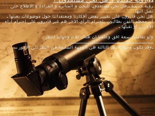 13-‫؟‬ ‫مستعدون‬ ‫نحن‬ ‫هل‬ ‫؟‬ ‫جديدة‬ ‫رؤية‬
..‫صحتى‬ ‫الطلع‬ ‫و‬ ‫القراءة‬ ‫و‬ ‫المثابرة‬ ‫و‬ ‫للبحث‬ ‫مستعدون‬ ‫نحن‬ ‫هل‬ ‫جديدة‬ ‫رؤية‬
‫اليها‬ ‫نصل‬
. ‫بعينها‬ ‫موضوعات‬ ‫صحول‬ ‫ومعتقداتنا‬ ‫أفكارنا‬ ‫بعض‬ ‫تغييير‬ ‫على‬ ‫قادرون‬ ‫نحن‬ ‫هل‬
‫أراء‬ ‫إصحترام‬ ‫على‬ ‫قادرون‬ ‫غير‬ ‫هم‬ ‫الخر‬ ‫الرأي‬ ‫باصحترام‬ ‫يطالبون‬ ‫الذين‬ ‫معظم‬ ‫أن‬
. ‫تقبلها‬ ‫أو‬ ‫الخرين‬
‫للنظر‬ ‫وجهات‬ ‫ثلث‬ ‫هناك‬ ‫ان‬ ‫وعلمنا‬ ‫افق‬ ‫بسعة‬ ‫تعاملنا‬ ‫ولو‬
..............................................................
... .‫المور‬ ‫الى‬ ‫النظر‬ ‫في‬ ‫السليمة‬ ‫الوجهة‬ ‫هي‬ ‫الثالثة‬ ‫النظر‬ ‫وجهة‬ ‫تكون‬ ‫وقد‬
 