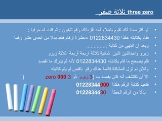 ‫ةثلةثة‬‫صفر‬ three zero
•: ‫حرفيا‬ ‫له‬ ‫قلت‬ ‫ثم‬ : ‫تليفون‬ ‫رقم‬ ‫أقربائك‬ ‫أحد‬ ‫باملء‬ ‫تقوم‬ ‫أنك‬ ‫أفترضنا‬ ‫لو‬
•‫هكذا‬ ‫بكتابته‬ ‫فقام‬0122834430‫رقما‬ ‫عشر‬ ‫احدى‬ ‫من‬ ‫بدل‬ ‫فقط‬ ‫ارقام‬ ‫=عشرة‬
•.............. ‫كتابة‬ ‫من‬ ‫انتهي‬ ‫ان‬ ‫وبعد‬
•‫زيرو‬ ‫ثلثة‬ ‫أربعة‬ ‫اربعة‬ ‫ثلثة‬ ‫ثمانية‬ ‫اثنين‬ ‫واحداثنين‬ ‫زيرو‬
•‫بكتابته‬ ‫قام‬ ‫ما‬ ‫يصحح‬ ‫فلم‬0122834430‫تقصد‬ ‫ما‬ ‫يدرك‬ ‫لم‬ ‫لنه‬
•‫كتابته‬ ‫يتم‬ ‫لم‬ ‫ناقص‬ ‫رقم‬ ‫هناك‬ ‫قائمة‬ ‫المشكلة‬ ‫تزل‬ ‫لم‬ ‫وللن‬
•) ‫ب‬ ‫يقصد‬ ‫كان‬ ‫أنه‬ ‫تكتشف‬ ‫أن‬ ‫ال‬3‫زيرو‬‫،أو‬3zero 000)
•‫هكذا‬ ‫الرقم‬ ‫كتابة‬ ‫فتعيد‬01228344000
•‫الخطأ‬ ‫الرقم‬ ‫من‬ ‫بدل‬0122834430
 