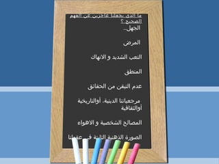 ‫الفهم‬ ‫عن‬ ‫عاجزين‬ ‫يجعلنا‬ ‫الذي‬ ‫ما‬
‫؟‬ ‫الصحيح‬
..‫الجهل‬
‫المرض‬
‫النهاك‬ ‫و‬ ‫الشديد‬ ‫التعب‬
‫المنطق‬
‫الحقائق‬ ‫من‬ ‫التيقن‬ ‫عدم‬
‫أوالتاريخية‬ ،‫الدينية‬ ‫مرجعياتنا‬
‫أوالثقافية‬
‫الهواء‬ ‫و‬ ‫الشخصية‬ ‫المصالح‬
‫عقولنا‬ ‫في‬ ‫الثابتة‬ ‫الذهنية‬ ‫الصورة‬
 
 
