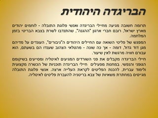 ‫היהודית‬ ‫הבריגדה‬
‫תרומה‬‫חשובה‬‫מגיעה‬‫מחיילי‬‫הבריגדה‬‫ואנשי‬‫פלוגת‬‫התובלה‬-‫לוחמים‬‫יהודים‬
‫מארץ‬‫ישראל‬,‫רובם‬‫חברי‬‫ארגון‬"‫ההגנה‬",‫שהתנדבו‬‫לשרת‬‫בצבא‬‫הבריטי‬‫בזמן‬
‫המלחמה‬.
‫המפגש‬‫של‬‫פליטי‬‫השואה‬‫עם‬‫החיילים‬‫היהודים‬‫ה‬"‫גיבורים‬",‫העונדים‬‫על‬‫מדיהם‬
‫מגן‬‫דוד‬‫גדול‬,‫דומה‬-‫אך‬‫כה‬‫שונה‬-‫מהטלאי‬‫הצהוב‬‫שענדו‬‫הם‬‫בשעתם‬,‫הוא‬
‫עבורם‬‫חוויה‬‫מרגשת‬‫לאין‬‫שיעור‬.
‫חיילי‬‫הבריגדה‬‫מקבלים‬‫את‬‫פני‬‫השורדים‬‫המגיעים‬‫לאיטליה‬‫ומסייעים‬‫בשיקומם‬
‫הגופני‬‫והנפשי‬.‫במחנות‬‫מפעילים‬‫חיילי‬‫הבריגדה‬‫תוכניות‬‫של‬‫הכשרה‬‫מקצועית‬
‫ולימוד‬‫עברית‬,‫להכנת‬‫הפליטים‬‫לקראת‬‫העלייה‬‫ארצה‬.‫אנשי‬‫פלוגת‬‫התובלה‬
‫מגייסים‬‫במחתרת‬‫משאיות‬‫של‬‫צבא‬‫בריטניה‬‫להעברת‬‫פליטים‬‫לאיטליה‬.
 