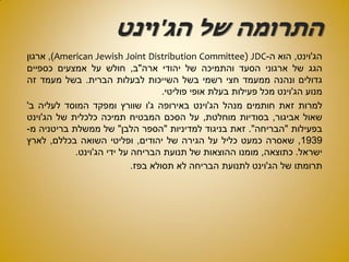 ‫הג‬ ‫של‬ ‫התרומה‬'‫וינט‬
‫הג‬'‫וינט‬,‫הוא‬‫ה‬-JDCAmerican Jewish Joint Distribution Committee)),‫ארגון‬
‫הגג‬‫של‬‫ארגוני‬‫הסעד‬‫והתמיכה‬‫של‬‫יהודי‬‫ארה‬"‫ב‬,‫חולש‬‫על‬‫אמצעים‬‫כספיים‬
‫גדולים‬‫ונהנה‬‫ממעמד‬‫חצי‬‫רשמי‬‫בשל‬‫השייכות‬‫לבעלות‬‫הברית‬.‫בשל‬‫מעמד‬‫זה‬
‫מנוע‬‫הג‬'‫וינט‬‫מכל‬‫פעילות‬‫בעלת‬‫אופי‬‫פוליטי‬.
‫למרות‬‫זאת‬‫חותמים‬‫מנהל‬‫הג‬'‫וינט‬‫באירופה‬‫ג‬'‫ו‬‫שוורץ‬‫ומפקד‬‫המוסד‬‫לעליה‬‫ב‬'
‫שאול‬‫אביגור‬,‫בסודיות‬‫מוחלטת‬,‫על‬‫הסכם‬‫המבטיח‬‫תמיכה‬‫כלכלית‬‫של‬‫הג‬'‫וינט‬
‫בפעילות‬"‫הבריחה‬".‫זאת‬‫בניגוד‬‫למדיניות‬"‫הספר‬‫הלבן‬"‫של‬‫ממשלת‬‫בריטניה‬‫מ‬-
1939,‫שאסרה‬‫כמעט‬‫כליל‬‫על‬‫הגירה‬‫של‬‫יהודים‬,‫ופליטי‬‫השואה‬‫בכללם‬,‫לארץ‬
‫ישראל‬.‫כתוצאה‬,‫מומנו‬‫ההוצאות‬‫של‬‫תנועת‬‫הבריחה‬‫על‬‫ידי‬‫הג‬'‫וינט‬.
‫תרומתו‬‫של‬‫הג‬'‫וינט‬‫לתנועת‬‫הבריחה‬‫לא‬‫תסולא‬‫בפז‬.
 