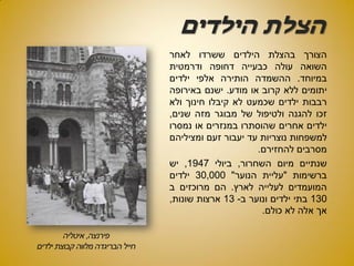 ‫הילדים‬ ‫הצלת‬
‫הצורך‬‫בהצלת‬‫הילדים‬‫ששרדו‬‫לאחר‬
‫השואה‬‫עולה‬‫כבעייה‬‫דחופה‬‫ודרמטית‬
‫במיוחד‬.‫ההשמדה‬‫הותירה‬‫אלפי‬‫ילדים‬
‫יתומים‬‫ללא‬‫קרוב‬‫או‬‫מודע‬.‫ישנם‬‫באירופה‬
‫רבבות‬‫ילדים‬‫שכמעט‬‫לא‬‫קיבלו‬‫חינוך‬‫ולא‬
‫זכו‬‫להגנה‬‫ולטיפול‬‫של‬‫מבוגר‬‫מזה‬‫שנים‬,
‫ילדים‬‫אחרים‬‫שהוסתרו‬‫במנזרים‬‫או‬‫נמסרו‬
‫למשפחות‬‫נוצריות‬‫עד‬‫יעבור‬‫זעם‬‫ומציליהם‬
‫מסרבים‬‫להחזירם‬.
‫שנתיים‬‫מיום‬‫השחרור‬,‫ביולי‬1947,‫יש‬
‫ברשימות‬"‫עליית‬‫הנוער‬"30,000‫ילדים‬
‫המועמדים‬‫לעלייה‬‫לארץ‬.‫הם‬‫מרוכזים‬‫ב‬
130‫בתי‬‫ילדים‬‫ונוער‬‫ב‬-13‫ארצות‬‫שונות‬,
‫אך‬‫אלה‬‫לא‬‫כולם‬.
 