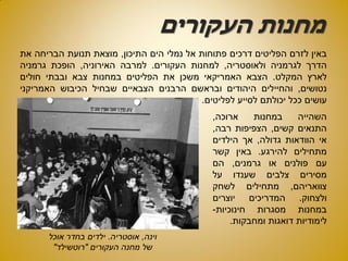 ‫העקורים‬ ‫מחנות‬
‫באין‬‫לזרם‬‫הפליטים‬‫דרכים‬‫פתוחות‬‫אל‬‫נמלי‬‫הים‬‫התיכון‬,‫מוצאת‬‫תנועת‬‫הבריחה‬‫את‬
‫הדרך‬‫לגרמניה‬‫ולאוסטריה‬,‫למחנות‬‫העקורים‬.‫למרבה‬‫האירוניה‬,‫הופכת‬‫גרמניה‬
‫לארץ‬‫המקלט‬.‫הצבא‬‫האמריקאי‬‫משכן‬‫את‬‫הפליטים‬‫במחנות‬‫צבא‬‫ובבתי‬‫חולים‬
‫נטושים‬,‫והחיילים‬‫היהודים‬‫ובראשם‬‫הרבנים‬‫הצבאיים‬‫שבחיל‬‫הכיבוש‬‫האמריקני‬
‫עושים‬‫ככל‬‫יכולתם‬‫לסייע‬‫לפליטים‬.
‫וינה‬,‫אוסטריה‬.‫אוכל‬ ‫בחדר‬ ‫ילדים‬
‫העקורים‬ ‫מחנה‬ ‫של‬"‫רוטשילד‬"
‫השהייה‬‫במחנות‬‫ארוכה‬,
‫התנאים‬‫קשים‬,‫הצפיפות‬‫רבה‬,
‫אי‬‫הוודאות‬‫גדולה‬,‫אך‬‫הילדים‬
‫מתחילים‬‫להירגע‬.‫באין‬‫קשר‬
‫עם‬‫פולנים‬‫או‬‫גרמנים‬,‫הם‬
‫מסירים‬‫צלבים‬‫שענדו‬‫על‬
‫צוואריהם‬,‫מתחילים‬‫לשחק‬
‫ולצחוק‬.‫המדריכים‬‫יוצרים‬
‫במחנות‬‫מסגרות‬‫חינוכיות‬-
‫לימודיות‬‫דואגות‬‫ומחבקות‬.
 