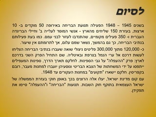 ‫לסיום‬
‫בשנים‬1945–1948‫הפעילה‬‫תנועת‬‫הבריחה‬‫באירופה‬50‫מוקדים‬‫ב‬-10
‫ארצות‬,‫בעזרת‬150‫שליחים‬‫מהארץ‬-‫אנשי‬‫המוסד‬‫לעלייה‬‫ב‬'‫וחיילי‬‫הבריגדה‬
‫העברית‬‫ו‬-350‫פעילים‬‫מקומיים‬,‫שהתנדבו‬‫לעזור‬‫לבני‬‫עמם‬.‫כמו‬‫בעת‬‫פעילותם‬
‫בנתיבי‬‫הבריחה‬,‫כך‬‫גם‬‫בהמשך‬,‫נשאר‬‫שמם‬‫עלום‬,‫אך‬‫לתרומתם‬‫אין‬‫שיעור‬.
‫כ‬-120,000‫מתוך‬300,000‫פליטים‬‫ניצולי‬‫שואה‬‫שעברו‬‫בנתיבי‬‫הבריחה‬‫הצליחו‬
‫לעשות‬‫דרכם‬‫אל‬‫ערי‬‫הנמל‬‫בצרפת‬‫ובאיטליה‬.‫שם‬‫התחיל‬‫הפרק‬‫השני‬‫בדרכם‬
‫לארץ‬:‫פרק‬"‫ההעפלה‬"‫על‬‫גבי‬‫הספינות‬.‫לחלקם‬‫תארך‬‫הדרך‬,‫ספינות‬‫המעפילים‬
‫ייתפסו‬‫על‬‫ידי‬‫המשחתות‬‫של‬‫הצבא‬‫הבריטי‬‫ונוסעיהן‬‫יועברו‬‫למחנות‬‫מעבר‬,‫רובם‬
‫בקפריסין‬.‫חלקם‬‫יישארו‬"‫תקועים‬"‫במחנות‬‫העקורים‬‫עד‬1948.
‫עם‬‫קום‬‫מדינת‬‫ישראל‬,‫יעלו‬‫אלה‬‫הרוצים‬‫בכך‬‫באופן‬‫חוקי‬‫בעזרת‬‫הממשלה‬‫של‬
‫ישראל‬‫העצמאית‬‫בתוקף‬‫חוק‬‫השבות‬.‫תנועות‬"‫הבריחה‬"‫ו‬"‫ההעפלה‬"‫סיימו‬‫את‬
‫תפקידן‬.
 
