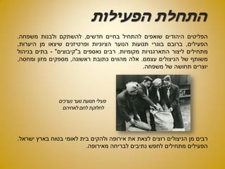 ‫הפעילות‬ ‫התחלת‬
‫הפליטים‬‫היהודים‬‫שואפים‬‫להתחיל‬‫בחיים‬‫חדשים‬,‫להשתקם‬‫ולבנות‬‫משפחה‬.
‫הפעילים‬,‫ברובם‬‫בוגרי‬‫תנועות‬‫הנוער‬‫הציוניות‬‫ופרטיזנים‬‫שיצאו‬‫מן‬‫היערות‬,
‫מתחילים‬‫ליצור‬‫התארגנויות‬‫מקומיות‬.‫רבים‬‫נאספים‬‫ב‬"‫קיבוצים‬"-‫בתים‬‫בניהול‬
‫משותף‬‫של‬‫הניצולים‬‫עצמם‬.‫אלה‬‫מהווים‬‫כתובת‬‫ראשונה‬,‫מספקים‬‫מזון‬‫ומחסה‬,
‫יוצרים‬‫תחושה‬‫של‬‫משפחה‬.
‫רבים‬‫מן‬‫הניצולים‬‫רוצים‬‫לצאת‬‫את‬‫אירופה‬‫ולהקים‬‫בית‬‫לאומי‬‫בטוח‬‫בארץ‬‫ישראל‬.
‫הפעילים‬‫מתחילים‬‫לחפש‬‫נתיבים‬‫לבריחה‬‫מאירופה‬.
 