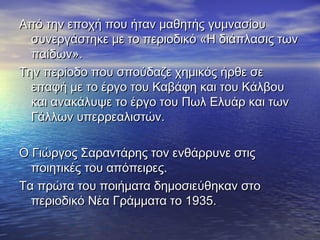 Από την εποχή που ήταν μαθητής γυμνασίουΑπό την εποχή που ήταν μαθητής γυμνασίου
συνεργάστηκε με το περιοδικό «Η διάπλασις τωνσυνεργάστηκε με το περιοδικό «Η διάπλασις των
παίδων».παίδων».
Την περίοδο που σπούδαζε χημικός ήρθε σεΤην περίοδο που σπούδαζε χημικός ήρθε σε
επαφή με το έργο του Καβάφη και του Κάλβουεπαφή με το έργο του Καβάφη και του Κάλβου
και ανακάλυψε το έργο του Πωλ Ελυάρ και τωνκαι ανακάλυψε το έργο του Πωλ Ελυάρ και των
Γάλλων υπερρεαλιστών.Γάλλων υπερρεαλιστών.
Ο Γιώργος Σαραντάρης τον ενθάρρυνε στιςΟ Γιώργος Σαραντάρης τον ενθάρρυνε στις
ποιητικές του απόπειρες.ποιητικές του απόπειρες.
Τα πρώτα του ποιήματα δημοσιεύθηκαν στοΤα πρώτα του ποιήματα δημοσιεύθηκαν στο
περιοδικό Νέα Γράμματα το 1935.περιοδικό Νέα Γράμματα το 1935.
 