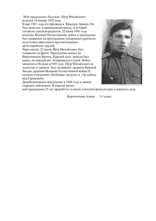 Мой прадедушка Лагуткин Пѐтр Михайлович
родился 14 января 1922 года .
В мае 1941 года его призвали в Красную Армию. Он
был зачислен в авиационную школу, в которой
готовили стрелков-радистов. 22 июня 1941 года
началась Великая Отечественная война и прадедушка
был направлен на прохождение ускоренных курсов по
подготовке наводчиков противотанковых
артиллерийских орудий.
Через месяц, 22 июля, Пѐтр Михайлович был
отправлен на фронт. Прадедушка воевал на
Воронежском фронте, Курской дуге, дважды был
ранен, но каждый раз возвращался в строй. Войну
закончил в Польше в1945 году. Пѐтр Михайлович за
мужество и героизм был награждѐн орденом Красной
Звезды, орденом Великой Отечественной войны II
степени и медалями «За боевые заслуги» и «За победу
над Германией».
Демобилизовался прадедушка в 1946 году в звании
старшего лейтенанта. В мирной жизни
мой прадедушка 25 лет проработал в школе учителем физкультуры и военного дела.
Ворончихина Алина 2-1 класс
 