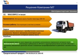 Решения Компании М7
Автотранспортная техника
16
12. МАЗ ЕВРО 2 и выше
Задача
Решение:
Предлагаемый продукт: ТНК REVOLUX D2 10W-40
Применяется: Моторное масло Лукойл Авангард 10W-40
Условия работы: Эксплуатация в жестких условиях
Снизить затраты связанные с приобретением смазочных
материалов. Провести программу мониторинга для
определения реального интервала замены масла
Для сокращения затрат на закуп предлагаем рассмотреть использование современного моторного масла ТНК
REVOLUX D2 SAE 10W-40, отвечающего требованиям по API CG-4 и характеризуемое более высокой стойкостью к
окислению, повышенным щелочным числом и сниженным нагарообразованием по сравнению с маслами CF-4 по
API.
 