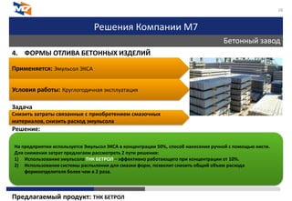 Решения Компании М7
Бетонный завод
18
4. ФОРМЫ ОТЛИВА БЕТОННЫХ ИЗДЕЛИЙ
Задача
Решение:
Предлагаемый продукт: ТНК БЕТРОЛ
Применяется: Эмульсол ЭКСА
Условия работы: Круглогодичная эксплуатация
Снизить затраты связанные с приобретением смазочных
материалов, снизить расход эмульсола
На предприятии используется Эмульсол ЭКСА в концентрации 50%, способ нанесения ручной с помощью кисти.
Для снижения затрат предлагаем рассмотреть 2 пути решения:
1) Использование эмульсола ТНК БЕТРОЛ – эффективно работающего при концентрации от 10%.
2) Использование системы распыления для смазки форм, позволит снизить общий объем расхода
формоотделителя более чем в 2 раза.
 
