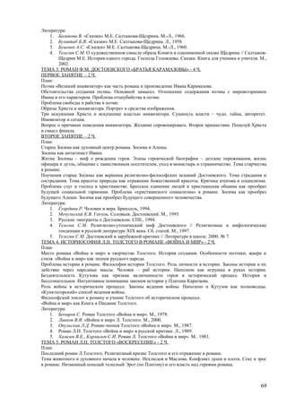 Литература:
1. Базанова В. «Сказки» М.Е. Салтыкова-Щедрина. М.-Л., 1966.
2. Бухштаб Б.Я. «Сказки» М.Е. Салтыкова-Щедрина. Л., 1958.
3. Бушмин А.С. «Сказки» М.Е. Салтыкова-Щедрина. М.-Л., 1960.
4. Телегин С.М. О художественном смысле образа Коняги в одноименной сказке Щедрина // Салтыков-
Щедрин М.Е. История одного города. Господа Головлевы. Сказки. Книга для ученика и учителя. М.,
2002.
ТЕМА 3. РОМАН Ф.М. ДОСТОЕВСКОГО «БРАТЬЯ КАРАМАЗОВЫ» - 4 Ч.
ПЕРВОЕ ЗАНЯТИЕ – 2 Ч.
План:
Поэма «Великий инквизитор» как часть романа и произведение Ивана Карамазова.
Обстоятельства создания поэмы. Основной замысел. Отношение содержания поэмы с мировоззрением
Ивана и его характером. Проблема отцеубийства в поэме.
Проблема свободы и рабства в поэме.
Образы Христа и инквизитора. Портрет и средства изображения.
Три искушения Христа и искушение властью инквизитора. Сущность власти – чудо, тайна, авторитет.
Инквизитор и сатана.
Вопрос о причинах поведения инквизитора. Желание спровоцировать. Второе пришествие. Поцелуй Христа
и смысл финала.
ВТОРОЕ ЗАНЯТИЕ – 2 Ч.
План:
Старец Зосима как духовный центр романа. Зосима и Алеша.
Зосима как антагонист Ивана.
Житие Зосимы – миф о рождении героя. Этапы героической биографии – детские переживания, жизнь
офицера и дуэль, общение с таинственным посетителем, уход в монастырь и странничество. Тема старчества
в романе.
Поучения старца Зосимы как вершина религиозно-философских исканий Достоевского. Тема страдания и
сострадания. Тема красоты природы как отражение божественной красоты. Критика атеизма и социализма.
Проблема слуг и господ в христианстве. Братское единение людей и христианская община как прообраз
будущей социальной гармонии. Проблема «христианского социализма» в романе. Зосима как прообраз
будущего Алеши. Зосима как прообраз будущего совершенного человечества.
Литература:
1. Гуардини Р. Человек и вера. Брюссель, 1994.
2. Мочульский К.В. Гоголь. Соловьев. Достоевский. М., 1995.
3. Русские эмигранты о Достоевском. СПб., 1994.
4. Телегин С.М. Религиозно-утопический миф Достоевского // Религиозные и мифологические
тенденции в русской литературе ХIХ века. Сб. статей. М., 1997.
5. Телегин С.М. Достоевский в зарубежной критике // Литература в школе. 2000. № 7.
ТЕМА 4. ИСТОРИОСОФИЯ Л.Н. ТОЛСТОГО В РОМАНЕ «ВОЙНА И МИР» - 2 Ч.
План:
Место романа «Война и мир» в творчестве Толстого. История создания. Особенности поэтики, жанра и
стиля. «Война и мир» как эпопея русского народа.
Проблема истории в романе. Философия истории Толстого. Роль личности в истории. Законы истории и их
действие через народные массы. Человек – раб истории. Наполеон как игрушка в руках истории.
Бездеятельность Кутузова как признак включенности героя в исторический процесс. История и
бессознательное. Интуитивное понимание законов истории у Платона Каратаева.
Роль войны в историческом процессе. Законы ведения войны. Наполеон и Кутузов как полководцы.
«Кунктаторский» способ ведения войны.
Философский эпилог к роману и учение Толстого об историческом процессе.
«Война и мир» как Книга и Писание Толстого.
Литература:
1. Бочаров С. Роман Толстого «Война и мир». М., 1978.
2. Линков В.Я. «Война и мир» Л. Толстого. М., 2000.
3. Опульская Л.Д. Роман-эпопея Толстого «Война и мир». М., 1987.
4. Роман Л.Н. Толстого «Война и мир» в русской критике. Л., 1989.
5. Хализев В.Е., Кормилов С.И. Роман Л. Толстого «Война и мир». М.. 1983.
ТЕМА 5. РОМАН Л.Н. ТОЛСТОГО «ВОСКРЕСЕНИЕ» - 2 Ч.
План:
Последний роман Л.Толстого. Религиозный кризис Толстого и его отражение в романе.
Тема животного и духовного начала в человеке. Нехлюдов и Маслова. Конфликт души и плоти. Секс и эрос
в романе. Низменный пошлый телесный Эрот (по Платону) и его власть над героями романа.
69
 