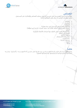 ‫الخصائص‬
‫بلف‬ ‫المست‬ ‫في‬ ‫اايات‬ ‫واام‬ ‫الخصائص‬ ‫مختلس‬ ‫تفعيل‬ ‫أو‬ ‫تحسين‬ ‫على‬ ‫المؤسسية‬ ‫البنية‬ ‫ّز‬‫ك‬‫تر‬ ‫ما‬ ً‫ا‬‫غالب‬
:‫التالية‬ ‫الخصائص‬ ‫على‬ ‫ز‬ ‫ترت‬ ‫أن‬ ‫ياس‬ ‫ال‬ ‫لمؤشرات‬ ‫ن‬ ‫يم‬
‫الفاعلية‬
‫التماس‬
‫الموثوقية‬
)‫رة‬ّ‫ي‬‫متغ‬ ‫بيئة‬ ‫في‬ ‫االستمرار‬ ‫على‬ ‫درة‬ ‫اال‬ ‫الديمومة‬
)‫ّعة‬‫ق‬‫متو‬ ‫غير‬ ‫ارجية‬ ‫تغييرات‬ ‫حدوث‬ ‫عند‬ ً‫ا‬‫ائي‬ ‫تل‬ ‫س‬ّ‫ي‬ ‫الت‬ ‫على‬ ‫درة‬ ‫اال‬ ‫المرواة‬
‫يد‬ ‫التع‬
)‫رة‬ّ‫ي‬‫المتغ‬ ‫األعمال‬ ‫احتياجات‬ ‫مع‬ ‫س‬ّ‫ي‬ ‫الت‬ ‫على‬ ‫درة‬ ‫اال‬ ‫الحركة‬ ‫ة‬ّ‫ف‬
‫س‬ّ‫ي‬ ‫الت‬ ‫على‬ ‫درة‬ ‫ال‬
‫امل‬ ‫الت‬ ‫ولة‬ ‫س‬
‫االستخدام‬ ‫إعادة‬ ‫دار‬ ‫م‬
‫التجديد‬ ‫دعم‬
‫الخدمة‬ ‫مستوى‬
‫الجودة‬
‫ّة‬‫ق‬‫الد‬
‫خاتمة‬
‫وتشلشبشيشة‬ ،‫شا‬ ‫بشأكشمشلش‬ ‫المشؤسشسشة‬ ‫أداء‬ ‫تحسين‬ ‫على‬ ‫ا‬ ‫قدرت‬ ‫حيث‬ ‫من‬ ‫المؤسسية‬ ‫البنية‬ ‫قياس‬ ‫إلى‬ ‫المؤسسات‬ ‫تحتاج‬
‫رةف‬ّ‫ي‬‫المتغ‬ ‫ا‬ ‫واستثمارات‬ ،‫ا‬ ‫استراتيجيات‬ ‫التجارية،ودعم‬ ‫ا‬ ‫احتياجات‬
‫حول‬ ‫المعلومات‬ ‫من‬ ‫لمزيد‬‫إدارات‬ ‫مجموعة‬
www.edaratgroup.com
info@edaratgroup.com
‫حول‬ ‫المعلومات‬ ‫من‬ ‫لمزيد‬‫المؤسسية‬ ‫للبنى‬ ‫المحدودة‬ ‫الشركة‬
www.enterprisearchitects.eu
londoninfo@enterprisearchitects.eu
 