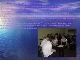 Аналіз історій і ситуацій
Детальний розбір реальної або вигаданої історії, в якій описано,
що сталося в житті конкретної людини, групи людей, родини, школи
чи громади.
Це дає змогу учасникам проаналізувати і обговорити ситуації,
з якими вони можуть зіткнутися в реальному житті. Учні аналізують
поведінку персонажів, рогнозують, оцінюють наслідки різних варіантів
їхньої поведінки.
Історія може бути не завершеною. У такому разі учасники самі
вирішують, які наслідки можуть мати місце і як саме треба діяти,
щоб історія закінчилася щасливо.
 