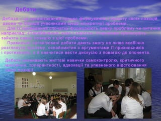 Дебати
Дебати – це організований процес формування і захисту своїх позицій
двома чи більше учасниками щодо конкретної проблеми.
Для їх проведення спочатку формулюють певну проблему чи питання,
наприклад: «Телебачення: «за» і «проти». Учасникам пропонують
зайняти певну позицію з цієї проблеми.
Правильно організовані дебати дають змогу не лише всебічно
розглянути пролему, ознайомития з аргументами її прихильників
і противників, а й навчитися вести дискусію з повагою до опонента.
Дебати розвивають життєві навички самоконтролю, критичного
мислення, толерантності, адвокації та упевненого відстоювання
своєї позиції.
 