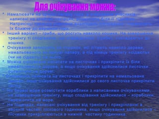 * Намалювати на аркуші паперу гору, а очікування учасників,
написані на клейких папірцях, розмістити біля її підніжжя.
Наприкінці тренінгу учасники аналізують сподівання і переносять
їх ближче до вершини гори.
* Інший варіант – гриби, що ростуть навколо кошика. На завершення
тренінгу ті сподівання, що справдилися (гриби), «складають» до
кошика.
* Очікування записують на пташках, які літають навколо дерева,
намальованого на аркуші паперу, а під кінець тренінгу «сідають»
(чи не сідають) на нього.
* Можна очікування написати на листочках і прикріпити їх біля
намальованого дерева, а якщо очікування здійснилися листочки
розмістити на дереві.
* Очікування написати на листочках і прикріпити на намальоване
дерево, якщо очікування здійснилися до свого листочка прикріпити
квітку.
* На березі моря розмістити кораблики з написаними очікуваннями,
на завершення тренінгу, якщо сподівання здійснилися – кораблики
перемістити на море.
* На піщинках, написані очікування від тренінгу і прикріпленні в
верхній частині піскового годинника, якщо очікування здійснилися –
пісчинки прикріплюються в нижній частину годинника.
 